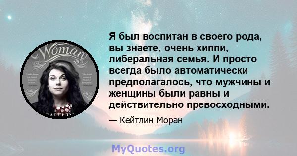 Я был воспитан в своего рода, вы знаете, очень хиппи, либеральная семья. И просто всегда было автоматически предполагалось, что мужчины и женщины были равны и действительно превосходными.