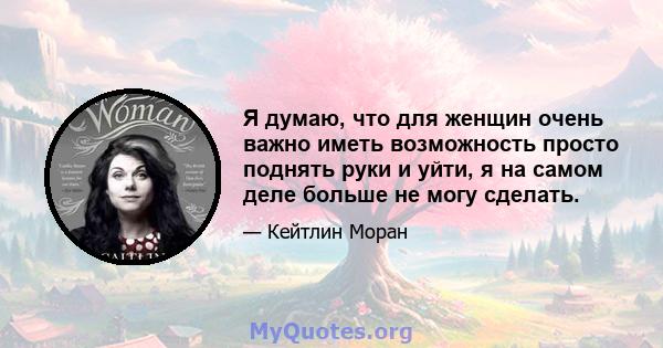 Я думаю, что для женщин очень важно иметь возможность просто поднять руки и уйти, я на самом деле больше не могу сделать.