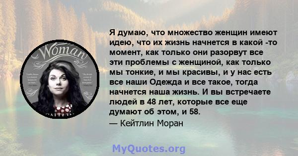 Я думаю, что множество женщин имеют идею, что их жизнь начнется в какой -то момент, как только они разорвут все эти проблемы с женщиной, как только мы тонкие, и мы красивы, и у нас есть все наши Одежда и все такое,