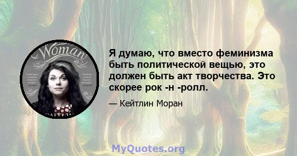 Я думаю, что вместо феминизма быть политической вещью, это должен быть акт творчества. Это скорее рок -н -ролл.