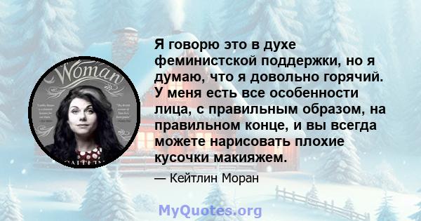 Я говорю это в духе феминистской поддержки, но я думаю, что я довольно горячий. У меня есть все особенности лица, с правильным образом, на правильном конце, и вы всегда можете нарисовать плохие кусочки макияжем.