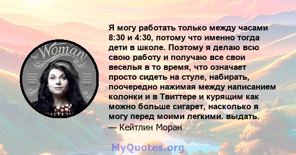 Я могу работать только между часами 8:30 и 4:30, потому что именно тогда дети в школе. Поэтому я делаю всю свою работу и получаю все свои веселья в то время, что означает просто сидеть на стуле, набирать, поочередно