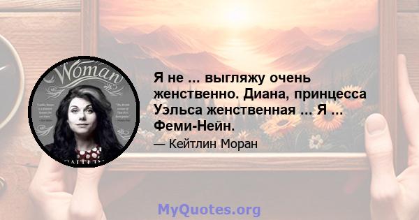 Я не ... выгляжу очень женственно. Диана, принцесса Уэльса женственная ... Я ... Феми-Нейн.