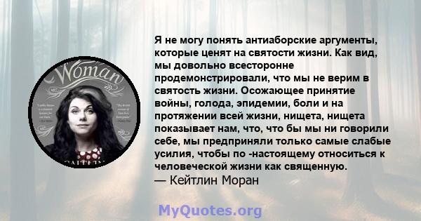 Я не могу понять антиаборские аргументы, которые ценят на святости жизни. Как вид, мы довольно всесторонне продемонстрировали, что мы не верим в святость жизни. Осожающее принятие войны, голода, эпидемии, боли и на