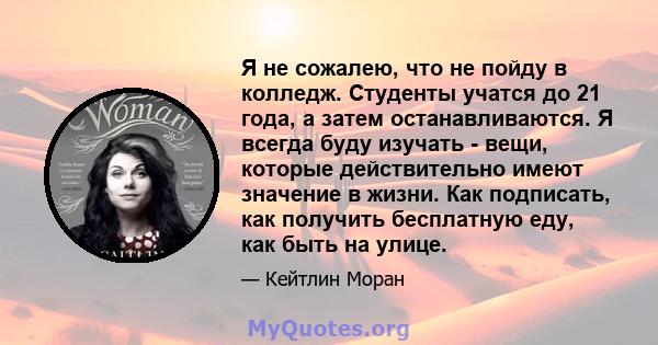 Я не сожалею, что не пойду в колледж. Студенты учатся до 21 года, а затем останавливаются. Я всегда буду изучать - вещи, которые действительно имеют значение в жизни. Как подписать, как получить бесплатную еду, как быть 