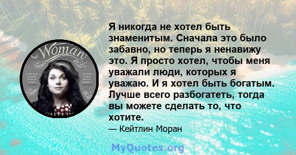 Я никогда не хотел быть знаменитым. Сначала это было забавно, но теперь я ненавижу это. Я просто хотел, чтобы меня уважали люди, которых я уважаю. И я хотел быть богатым. Лучше всего разбогатеть, тогда вы можете сделать 