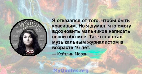 Я отказался от того, чтобы быть красивым. Но я думал, что смогу вдохновить мальчиков написать песни обо мне. Так что я стал музыкальным журналистом в возрасте 16 лет.