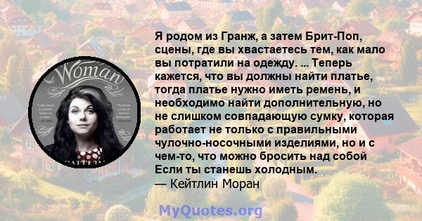 Я родом из Гранж, а затем Брит-Поп, сцены, где вы хвастаетесь тем, как мало вы потратили на одежду. ... Теперь кажется, что вы должны найти платье, тогда платье нужно иметь ремень, и необходимо найти дополнительную, но