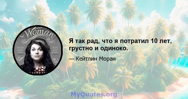 Я так рад, что я потратил 10 лет, грустно и одиноко.