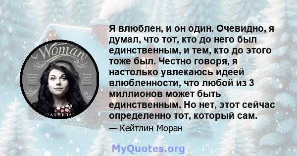 Я влюблен, и он один. Очевидно, я думал, что тот, кто до него был единственным, и тем, кто до этого тоже был. Честно говоря, я настолько увлекаюсь идеей влюбленности, что любой из 3 миллионов может быть единственным. Но 