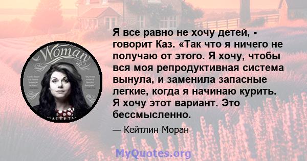 Я все равно не хочу детей, - говорит Каз. «Так что я ничего не получаю от этого. Я хочу, чтобы вся моя репродуктивная система вынула, и заменила запасные легкие, когда я начинаю курить. Я хочу этот вариант. Это