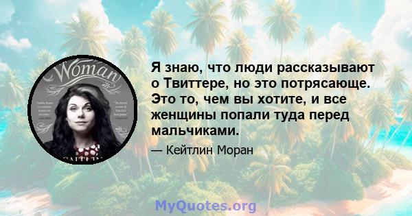 Я знаю, что люди рассказывают о Твиттере, но это потрясающе. Это то, чем вы хотите, и все женщины попали туда перед мальчиками.