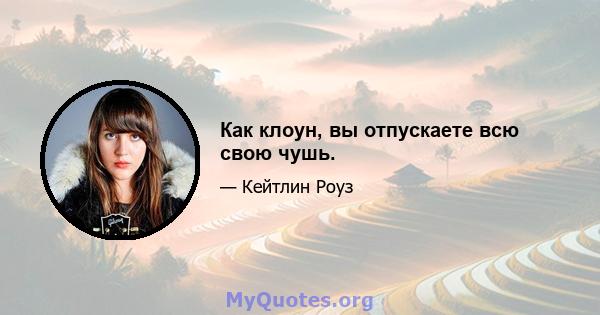 Как клоун, вы отпускаете всю свою чушь.