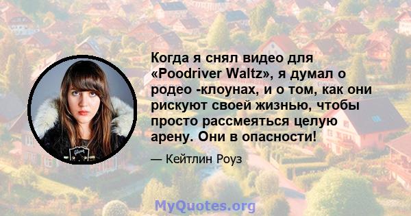 Когда я снял видео для «Poodriver Waltz», я думал о родео -клоунах, и о том, как они рискуют своей жизнью, чтобы просто рассмеяться целую арену. Они в опасности!