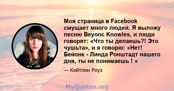 Моя страница в Facebook смущает много людей. Я выложу песню Beyonc Knowles, и люди говорят: «Что ты делаешь?! Это чушьта», и я говорю: «Нет! Бейонк - Линда Ронштадт нашего дня, ты не понимаешь ! »