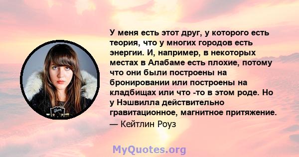 У меня есть этот друг, у которого есть теория, что у многих городов есть энергии. И, например, в некоторых местах в Алабаме есть плохие, потому что они были построены на бронировании или построены на кладбищах или что