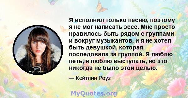 Я исполнил только песню, поэтому я не мог написать эссе. Мне просто нравилось быть рядом с группами и вокруг музыкантов, и я не хотел быть девушкой, которая последовала за группой. Я люблю петь, я люблю выступать, но