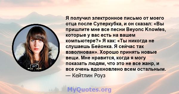 Я получил электронное письмо от моего отца после Суперкубка, и он сказал: «Вы пришлите мне все песни Beyonc Knowles, которые у вас есть на вашем компьютере?» Я как: «Ты никогда не слушаешь Бейонка. Я сейчас так