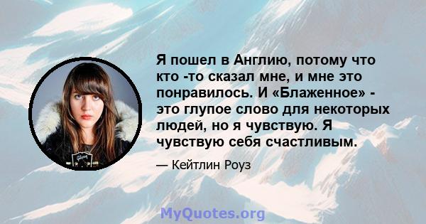 Я пошел в Англию, потому что кто -то сказал мне, и мне это понравилось. И «Блаженное» - это глупое слово для некоторых людей, но я чувствую. Я чувствую себя счастливым.