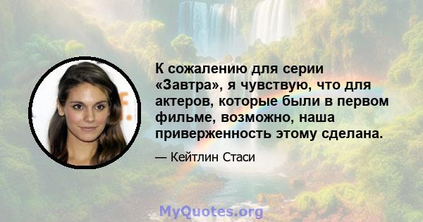 К сожалению для серии «Завтра», я чувствую, что для актеров, которые были в первом фильме, возможно, наша приверженность этому сделана.