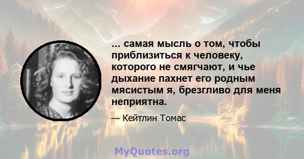 ... самая мысль о том, чтобы приблизиться к человеку, которого не смягчают, и чье дыхание пахнет его родным мясистым я, брезгливо для меня неприятна.