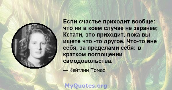 Если счастье приходит вообще: что ни в коем случае не заранее; Кстати, это приходит, пока вы ищете что -то другое. Что-то вне себя, за пределами себя: в кратком поглощении самодовольства.