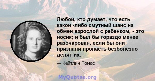 Любой, кто думает, что есть какой -либо смутный шанс на обмен взрослой с ребенком, - это носик; и был бы гораздо менее разочарован, если бы они признали пропасть безболезно делят их.