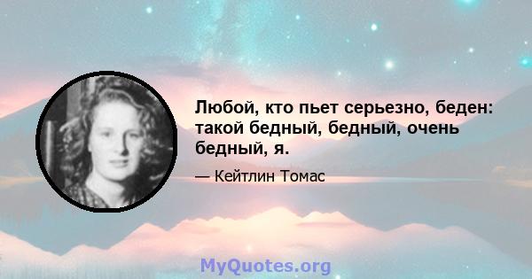 Любой, кто пьет серьезно, беден: такой бедный, бедный, очень бедный, я.