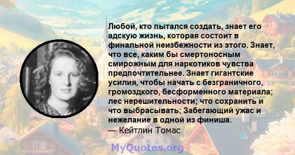 Любой, кто пытался создать, знает его адскую жизнь, которая состоит в финальной неизбежности из этого. Знает, что все, каким бы смертоносным смирожным для наркотиков чувства предпочтительнее. Знает гигантские усилия,