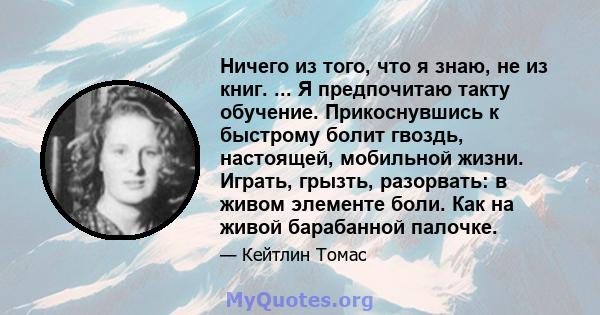 Ничего из того, что я знаю, не из книг. ... Я предпочитаю такту обучение. Прикоснувшись к быстрому болит гвоздь, настоящей, мобильной жизни. Играть, грызть, разорвать: в живом элементе боли. Как на живой барабанной