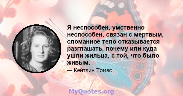 Я неспособен, умственно неспособен, связан с мертвым, сломанное тело отказывается разглашать, почему или куда ушли жильца, с той, что было живым.