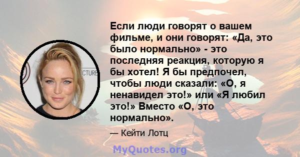 Если люди говорят о вашем фильме, и они говорят: «Да, это было нормально» - это последняя реакция, которую я бы хотел! Я бы предпочел, чтобы люди сказали: «О, я ненавидел это!» или «Я любил это!» Вместо «О, это