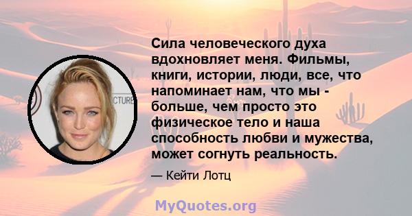 Сила человеческого духа вдохновляет меня. Фильмы, книги, истории, люди, все, что напоминает нам, что мы - больше, чем просто это физическое тело и наша способность любви и мужества, может согнуть реальность.