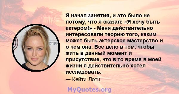 Я начал занятия, и это было не потому, что я сказал: «Я хочу быть актером!» - Меня действительно интересовали теорию того, каким может быть актерское мастерство и о чем она. Все дело в том, чтобы жить в данный момент и