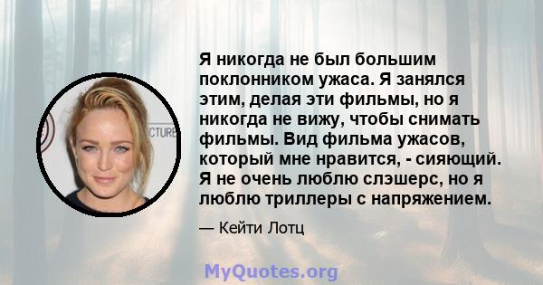 Я никогда не был большим поклонником ужаса. Я занялся этим, делая эти фильмы, но я никогда не вижу, чтобы снимать фильмы. Вид фильма ужасов, который мне нравится, - сияющий. Я не очень люблю слэшерс, но я люблю триллеры 