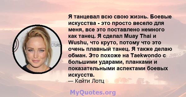 Я танцевал всю свою жизнь. Боевые искусства - это просто весело для меня, все это поставлено немного как танец. Я сделал Muay Thai и Wushu, что круто, потому что это очень плавный танец. Я также делаю обман. Это похоже