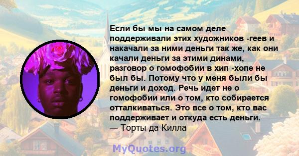 Если бы мы на самом деле поддерживали этих художников -геев и накачали за ними деньги так же, как они качали деньги за этими динами, разговор о гомофобии в хип -хопе не был бы. Потому что у меня были бы деньги и доход.