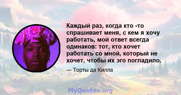 Каждый раз, когда кто -то спрашивает меня, с кем я хочу работать, мой ответ всегда одинаков: тот, кто хочет работать со мной, который не хочет, чтобы их эго погладило.