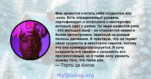 Мне нравится считать себя студентом хип -хопа. Есть определенный уровень сертификации и остроумия и мастерства, который идет с рэпом. По мере развития рэпа - это молодой жанр - он становится намного более мейнстримом,