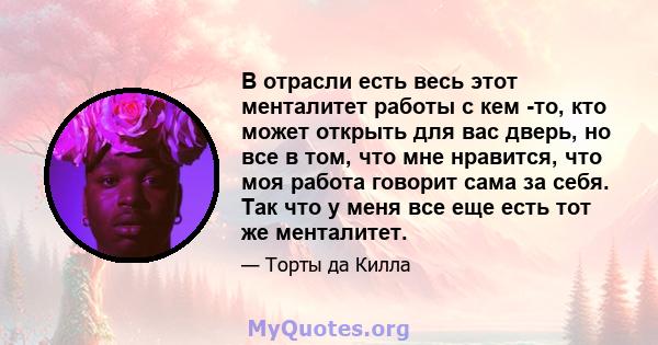 В отрасли есть весь этот менталитет работы с кем -то, кто может открыть для вас дверь, но все в том, что мне нравится, что моя работа говорит сама за себя. Так что у меня все еще есть тот же менталитет.