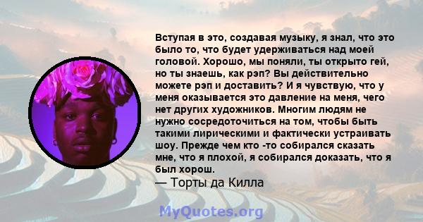 Вступая в это, создавая музыку, я знал, что это было то, что будет удерживаться над моей головой. Хорошо, мы поняли, ты открыто гей, но ты знаешь, как рэп? Вы действительно можете рэп и доставить? И я чувствую, что у