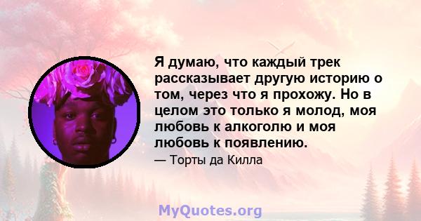 Я думаю, что каждый трек рассказывает другую историю о том, через что я прохожу. Но в целом это только я молод, моя любовь к алкоголю и моя любовь к появлению.