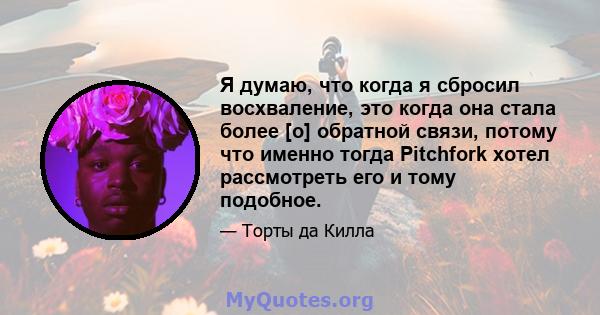 Я думаю, что когда я сбросил восхваление, это когда она стала более [о] обратной связи, потому что именно тогда Pitchfork хотел рассмотреть его и тому подобное.