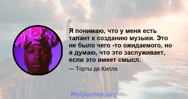 Я понимаю, что у меня есть талант к созданию музыки. Это не было чего -то ожидаемого, но я думаю, что это заслуживает, если это имеет смысл.