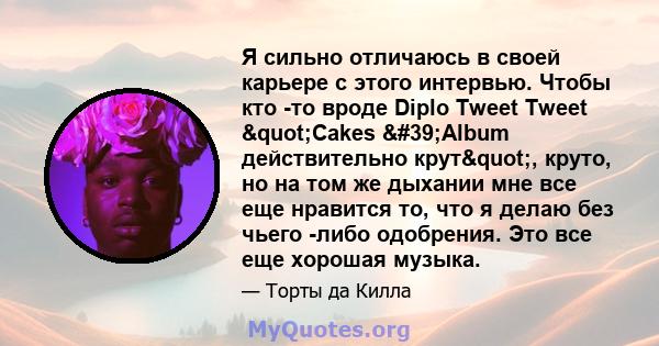 Я сильно отличаюсь в своей карьере с этого интервью. Чтобы кто -то вроде Diplo Tweet Tweet "Cakes 'Album действительно крут", круто, но на том же дыхании мне все еще нравится то, что я делаю без чьего