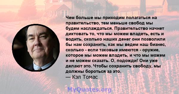 Чем больше мы приходим полагаться на правительство, тем меньше свобод мы будем наслаждаться. Правительство начнет диктовать то, что мы можем владеть, есть и водить, сколько наших денег они позволили бы нам сохранить,