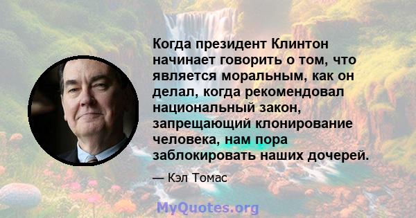 Когда президент Клинтон начинает говорить о том, что является моральным, как он делал, когда рекомендовал национальный закон, запрещающий клонирование человека, нам пора заблокировать наших дочерей.