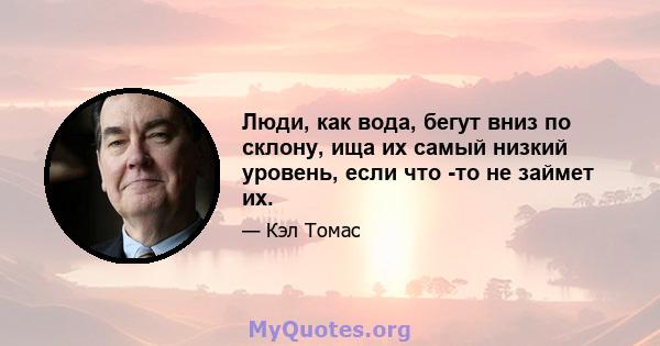 Люди, как вода, бегут вниз по склону, ища их самый низкий уровень, если что -то не займет их.