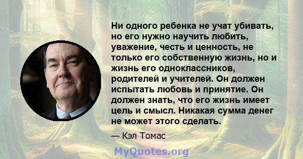 Ни одного ребенка не учат убивать, но его нужно научить любить, уважение, честь и ценность, не только его собственную жизнь, но и жизнь его одноклассников, родителей и учителей. Он должен испытать любовь и принятие. Он