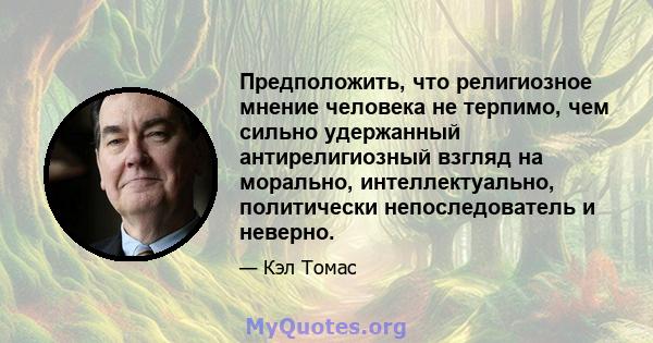 Предположить, что религиозное мнение человека не терпимо, чем сильно удержанный антирелигиозный взгляд на морально, интеллектуально, политически непоследователь и неверно.